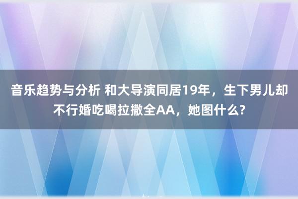 音乐趋势与分析 和大导演同居19年，生下男儿却不行婚吃喝拉撒全AA，她图什么?