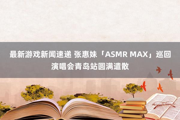 最新游戏新闻速递 张惠妹「ASMR MAX」巡回演唱会青岛站圆满遣散