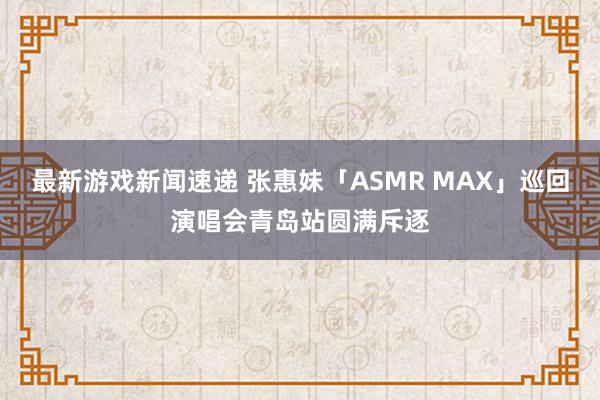 最新游戏新闻速递 张惠妹「ASMR MAX」巡回演唱会青岛站圆满斥逐