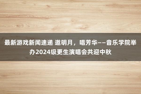 最新游戏新闻速递 邀明月，唱芳华——音乐学院举办2024级更生演唱会共迎中秋