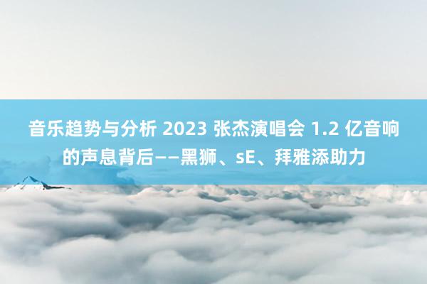 音乐趋势与分析 2023 张杰演唱会 1.2 亿音响的声息背后——黑狮、sE、拜雅添助力