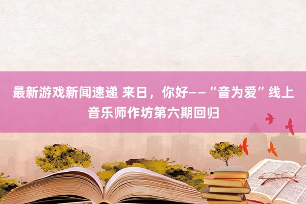 最新游戏新闻速递 来日，你好——“音为爱”线上音乐师作坊第六期回归