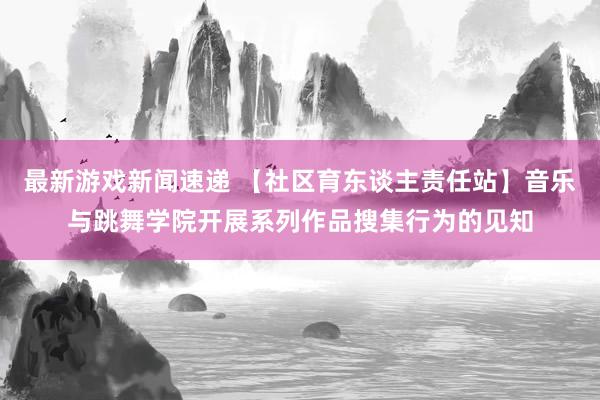 最新游戏新闻速递 【社区育东谈主责任站】音乐与跳舞学院开展系列作品搜集行为的见知