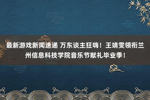 最新游戏新闻速递 万东谈主狂嗨！王靖雯领衔兰州信息科技学院音乐节献礼毕业季！