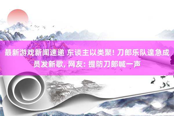 最新游戏新闻速递 东谈主以类聚! 刀郎乐队遑急成员发新歌, 网友: 提防刀郎喊一声