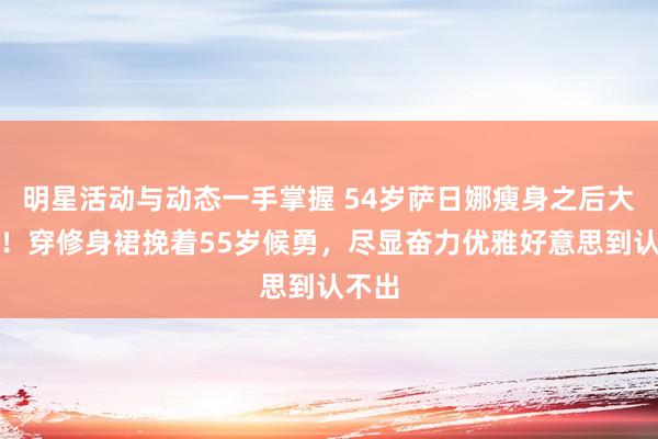 明星活动与动态一手掌握 54岁萨日娜瘦身之后大变样！穿修身裙挽着55岁候勇，尽显奋力优雅好意思到认不出