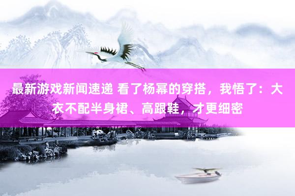 最新游戏新闻速递 看了杨幂的穿搭，我悟了：大衣不配半身裙、高跟鞋，才更细密