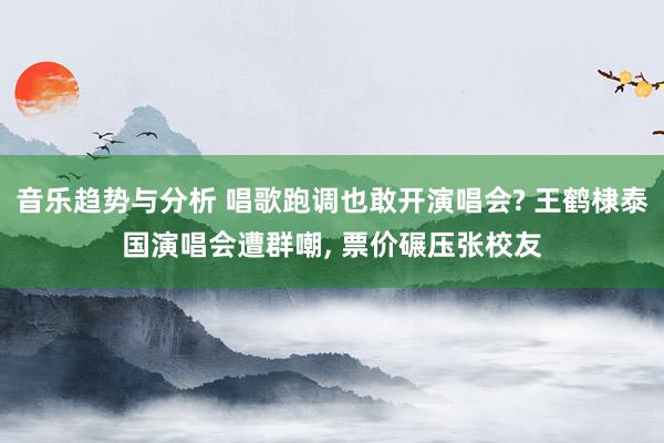 音乐趋势与分析 唱歌跑调也敢开演唱会? 王鹤棣泰国演唱会遭群嘲, 票价碾压张校友