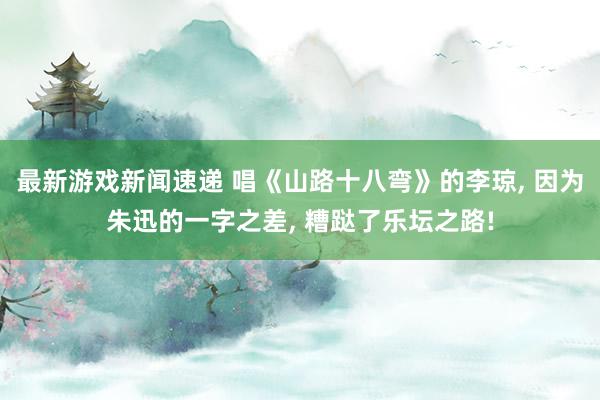 最新游戏新闻速递 唱《山路十八弯》的李琼, 因为朱迅的一字之差, 糟跶了乐坛之路!