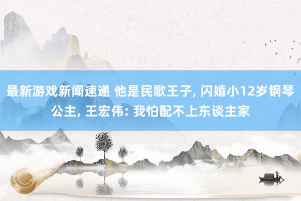 最新游戏新闻速递 他是民歌王子, 闪婚小12岁钢琴公主, 王宏伟: 我怕配不上东谈主家