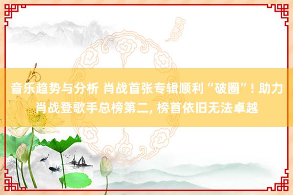 音乐趋势与分析 肖战首张专辑顺利“破圈”! 助力肖战登歌手总榜第二, 榜首依旧无法卓越