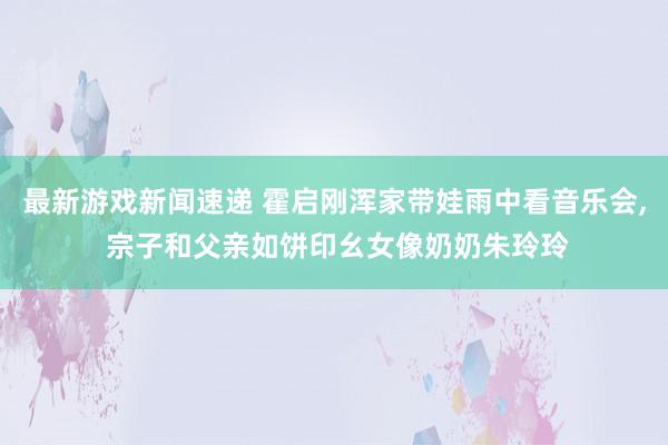 最新游戏新闻速递 霍启刚浑家带娃雨中看音乐会, 宗子和父亲如饼印幺女像奶奶朱玲玲