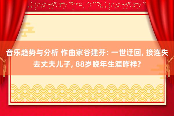 音乐趋势与分析 作曲家谷建芬: 一世迂回, 接连失去丈夫儿子, 88岁晚年生涯咋样?