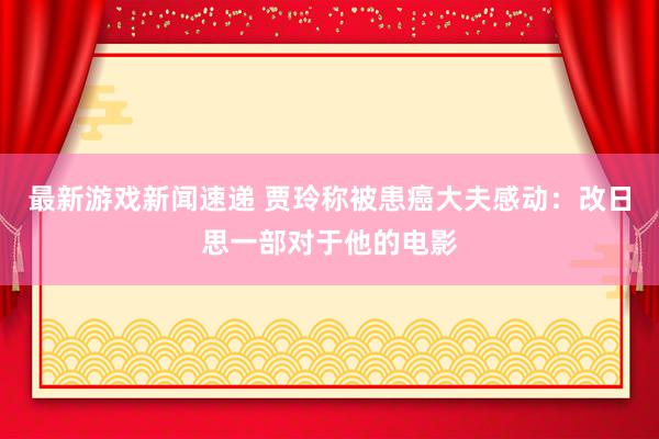 最新游戏新闻速递 贾玲称被患癌大夫感动：改日思一部对于他的电影