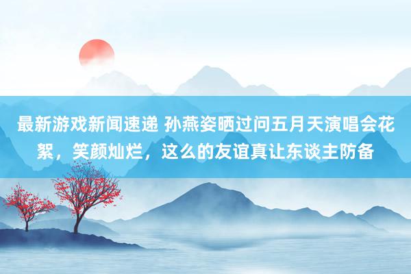 最新游戏新闻速递 孙燕姿晒过问五月天演唱会花絮，笑颜灿烂，这么的友谊真让东谈主防备