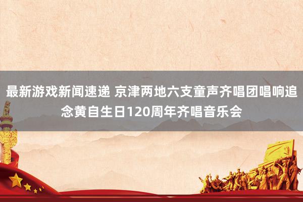 最新游戏新闻速递 京津两地六支童声齐唱团唱响追念黄自生日120周年齐唱音乐会