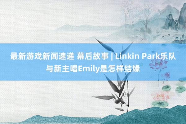 最新游戏新闻速递 幕后故事 | Linkin Park乐队与新主唱Emily是怎样结缘