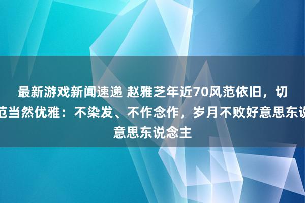 最新游戏新闻速递 赵雅芝年近70风范依旧，切身示范当然优雅：不染发、不作念作，岁月不败好意思东说念主