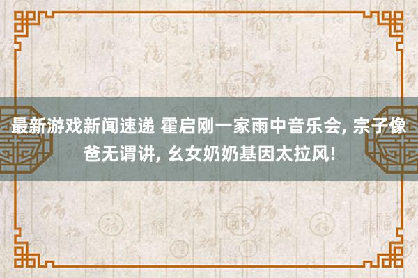 最新游戏新闻速递 霍启刚一家雨中音乐会, 宗子像爸无谓讲, 幺女奶奶基因太拉风!