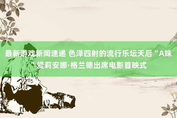 最新游戏新闻速递 色泽四射的流行乐坛天后“A妹”爱莉安娜·格兰德出席电影首映式