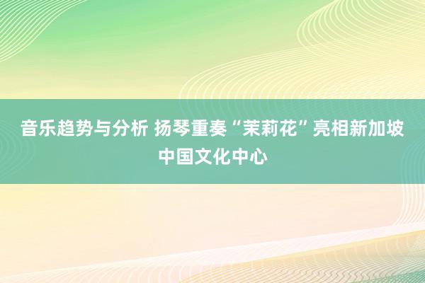 音乐趋势与分析 扬琴重奏“茉莉花”亮相新加坡中国文化中心