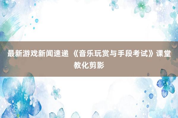 最新游戏新闻速递 《音乐玩赏与手段考试》课堂教化剪影