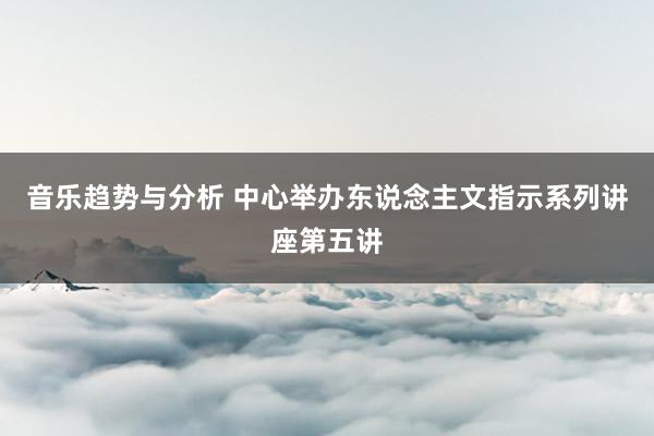 音乐趋势与分析 中心举办东说念主文指示系列讲座第五讲