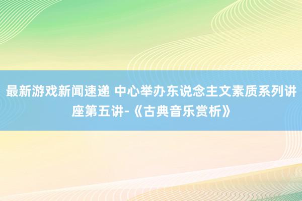 最新游戏新闻速递 中心举办东说念主文素质系列讲座第五讲-《古典音乐赏析》