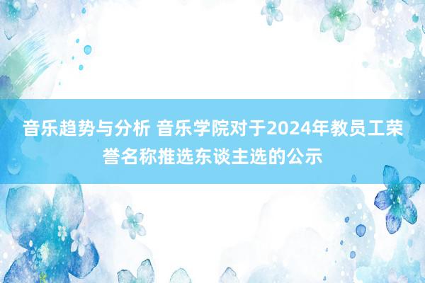 音乐趋势与分析 音乐学院对于2024年教员工荣誉名称推选东谈主选的公示