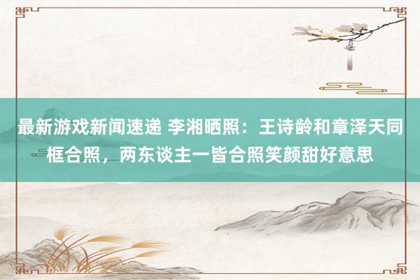 最新游戏新闻速递 李湘晒照：王诗龄和章泽天同框合照，两东谈主一皆合照笑颜甜好意思