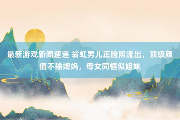 最新游戏新闻速递 翁虹男儿正脸照流出，顶级颜值不输姆妈，母女同框似姐妹