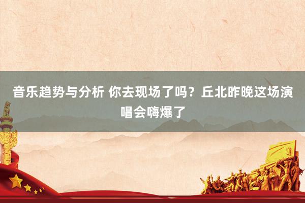 音乐趋势与分析 你去现场了吗？丘北昨晚这场演唱会嗨爆了