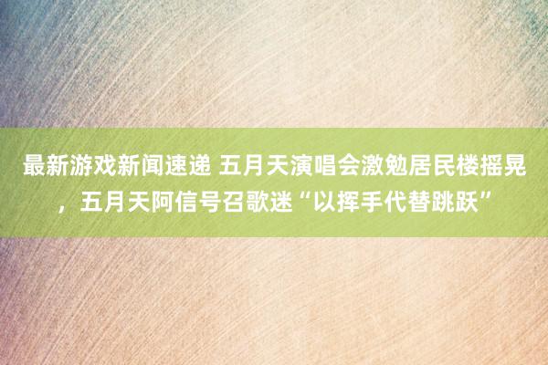 最新游戏新闻速递 五月天演唱会激勉居民楼摇晃，五月天阿信号召歌迷“以挥手代替跳跃”