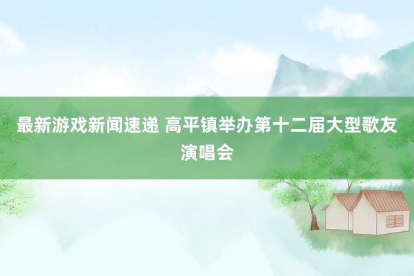 最新游戏新闻速递 高平镇举办第十二届大型歌友演唱会