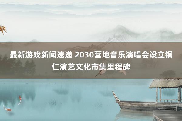 最新游戏新闻速递 2030营地音乐演唱会设立铜仁演艺文化市集里程碑