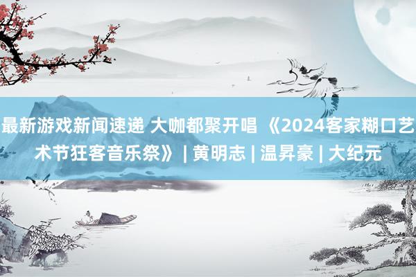 最新游戏新闻速递 大咖都聚开唱 《2024客家糊口艺术节狂客音乐祭》 | 黄明志 | 温昇豪 | 大纪元