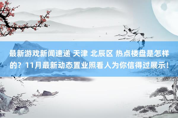 最新游戏新闻速递 天津 北辰区 热点楼盘是怎样的？11月最新动态置业照看人为你信得过展示！