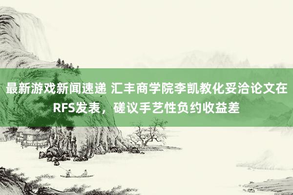 最新游戏新闻速递 汇丰商学院李凯教化妥洽论文在RFS发表，磋议手艺性负约收益差