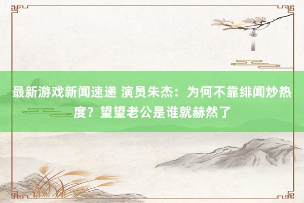 最新游戏新闻速递 演员朱杰：为何不靠绯闻炒热度？望望老公是谁就赫然了