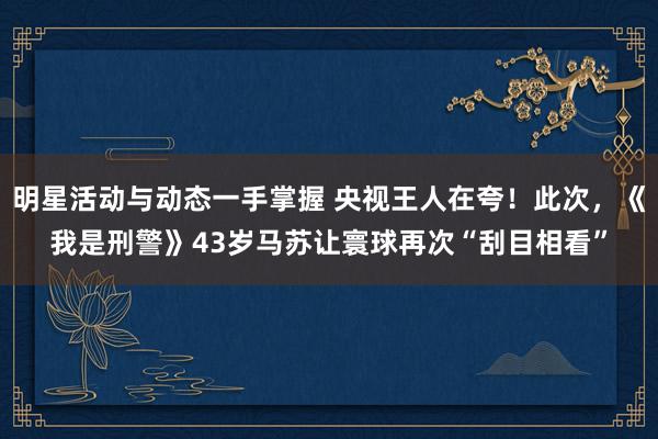 明星活动与动态一手掌握 央视王人在夸！此次，《我是刑警》43岁马苏让寰球再次“刮目相看”