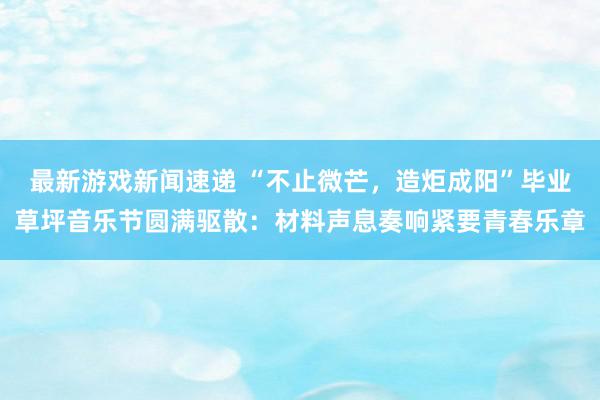 最新游戏新闻速递 “不止微芒，造炬成阳”毕业草坪音乐节圆满驱散：材料声息奏响紧要青春乐章