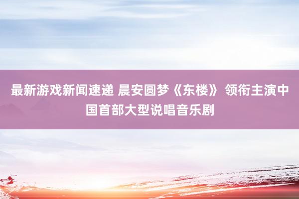 最新游戏新闻速递 晨安圆梦《东楼》 领衔主演中国首部大型说唱音乐剧