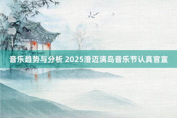 音乐趋势与分析 2025澄迈漓岛音乐节认真官宣