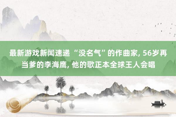 最新游戏新闻速递 “没名气”的作曲家, 56岁再当爹的李海鹰, 他的歌正本全球王人会唱