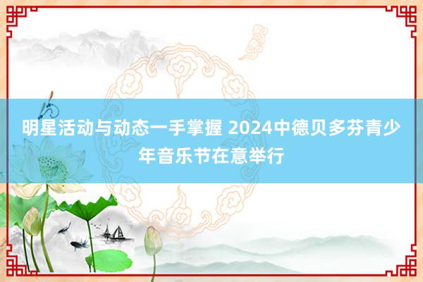 明星活动与动态一手掌握 2024中德贝多芬青少年音乐节在意举行