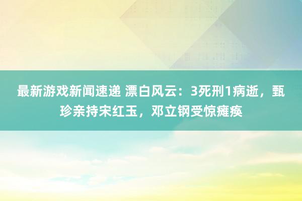 最新游戏新闻速递 漂白风云：3死刑1病逝，甄珍亲持宋红玉，邓立钢受惊瘫痪