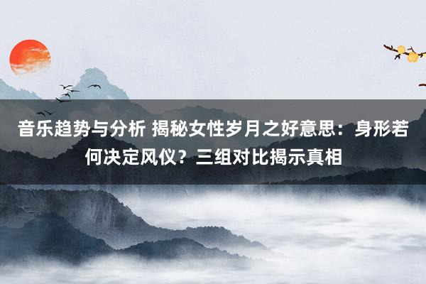 音乐趋势与分析 揭秘女性岁月之好意思：身形若何决定风仪？三组对比揭示真相