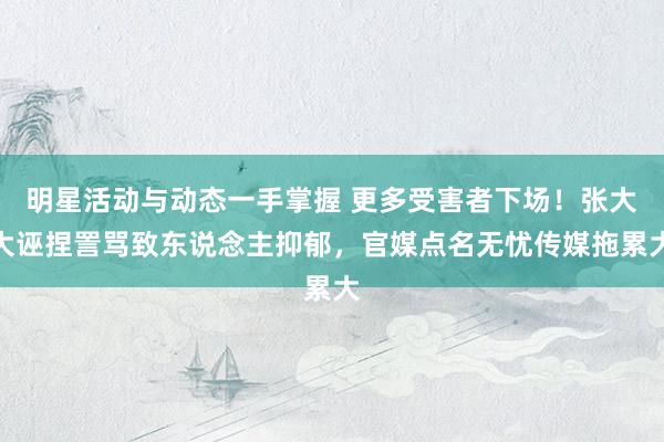 明星活动与动态一手掌握 更多受害者下场！张大大诬捏詈骂致东说念主抑郁，官媒点名无忧传媒拖累大