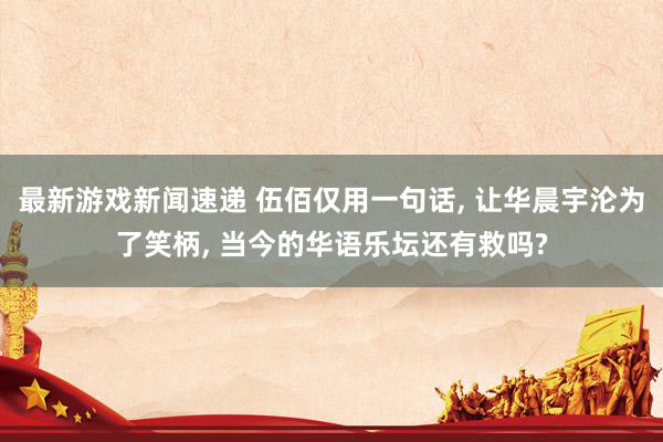 最新游戏新闻速递 伍佰仅用一句话, 让华晨宇沦为了笑柄, 当今的华语乐坛还有救吗?