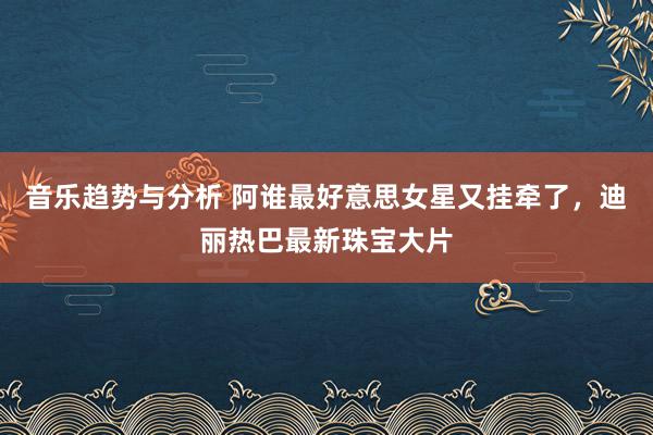 音乐趋势与分析 阿谁最好意思女星又挂牵了，迪丽热巴最新珠宝大片